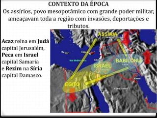 7
CONTEXTO DA ÉPOCA
Os assírios, povo mesopotâmico com grande poder militar,
ameaçavam toda a região com invasões, deportações e
tributos.
Acaz reina em Judá
capital Jerusalém,
Peca em Israel
capital Samaria
e Rezim na Síria
capital Damasco.
 