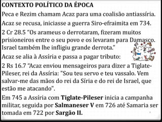 8
CONTEXTO POLÍTICO DA ÉPOCA
Peca e Rezim chamam Acaz para uma coalisão antiassíria.
Acaz se recusa, iniciasse a guerra Siro-efraimita em 734.
2 Cr 28.5 “Os arameus o derrotaram, fizeram muitos
prisioneiros entre o seu povo e os levaram para Damasco.
Israel também lhe infligiu grande derrota.”
Acaz se alia à Assíria e passa a pagar tributo:
2 Rs 16.7 “Acaz enviou mensageiros para dizer a Tiglate-
Pileser, rei da Assíria: "Sou teu servo e teu vassalo. Vem
salvar-me das mãos do rei da Síria e do rei de Israel, que
estão me atacando".
Em 745 a Assíria com Tiglate-Pileser inicia a campanha
militar, seguida por Salmaneser V em 726 até Samaria ser
tomada em 722 por Sargão II.
 