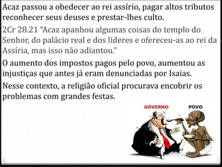 9
Acaz passou a obedecer ao rei assírio, pagar altos tributos
reconhecer seus deuses e prestar-lhes culto.
2Cr 28.21 “Acaz apanhou algumas coisas do templo do
Senhor, do palácio real e dos líderes e ofereceu-as ao rei da
Assíria, mas isso não adiantou.”
O aumento dos impostos pagos pelo povo, aumentou as
injustiças que antes já eram denunciadas por Isaias.
Nesse contexto, a religião oficial procurava encobrir os
problemas com grandes festas.
 