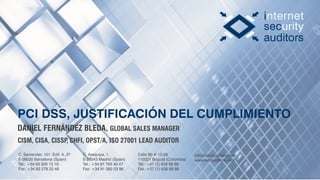 C. Santander, 101. Edif. A. 2º
E-08030 Barcelona (Spain)
Tel.: +34 93 305 13 18
Fax: +34 93 278 22 48
C. Arequipa, 1
E-28043 Madrid (Spain)
Tel.: +34 91 763 40 47
Fax: +34 91 382 03 96
info@isecauditors.com
www.isecauditors.com
Calle 90 # 12-28
110221 Bogotá (Colombia)
Tel: +57 (1) 638 68 88
Fax: +57 (1) 638 68 88
PCI DSS, JUSTIFICACIÓN DEL CUMPLIMIENTO
DANIEL FERNÁNDEZ BLEDA, GLOBAL SALES MANAGER
CISM, CISA, CISSP, CHFI, OPST/A, ISO 27001 LEAD AUDITOR
 
