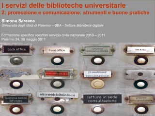 I servizi delle biblioteche universitarie 2:   promozione e comunicazione: strumenti e buone pratiche  Simona Sarzana Università degli studi di Palermo – SBA - Settore Biblioteca digitale Formazione specifica volontari servizio civile nazionale 2010 – 2011 Palermo 24, 30 maggio 2011 