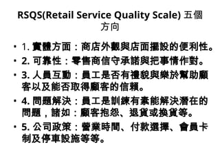 RSQS(Retail Service Quality Scale) 五個
方向
• 1. 實體方面：商店外觀與店面擺設的便利性。
• 2. 可靠性：零售商信守承諾與把事情作對。
• 3. 人員互動：員工是否有禮貌與樂於幫助顧
客以及能否取得顧客的信賴。
• 4. 問題解決：員工是訓練有素能解決潛在的
問題，諸如：顧客抱怨、退貨或換貨等。
• 5. 公司政策：營業時間、付款選擇、會員卡
制及停車設施等等。
 