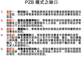 PZB 模式之缺口
1. 差距一：認知缺口，零售服務提供者對消費者服務期望的認知
之差距，也就是零售業者對於消費者所感受到的消費者預期之
差距。
2. 差距二：服務品質標準缺口，零售業者所認知的服務品質標準
與顧客之需求與預期在實際操作上之差距，此差距可能由於管
理能力不足或資源的限制造成。
3. 差距三：傳遞缺口，零售業者提供的服務品質標準與實際提供
消費者的差距。
4. 差距四：外部溝通缺口，係指業者對消費者外部溝通的差距，
公司對消費者溝通所使用的工具不外乎媒體、廣告、視訊傳播、
口碑相傳、郵寄等工具，但業者對消費者應在其所能承諾的範
圍內，否則造成消費者過度的期望，造成承諾不實的現象，產
生更大的服務缺口。
5. 差距五：消費者的認知缺口，係指消費者的認知與其所期望服
務的差距，消費者在進入商店前與進入商店中，所期待與認知
的情形，和原有的認知有所差距。
 