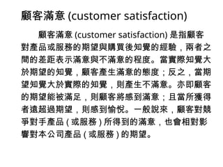 顧客滿意 (customer satisfaction)
顧客滿意 (customer satisfaction) 是指顧客
對產品或服務的期望與購買後知覺的經驗，兩者之
間的差距表示滿意與不滿意的程度。當實際知覺大
於期望的知覺，顧客產生滿意的態度；反之，當期
望知覺大於實際的知覺，則產生不滿意。亦即顧客
的期望能被滿足，則顧客將感到滿意；且當所獲得
者遠超過期望，則感到愉悅。一般說來，顧客對競
爭對手產品 ( 或服務 ) 所得到的滿意，也會相對影
響對本公司產品 ( 或服務 ) 的期望。
 