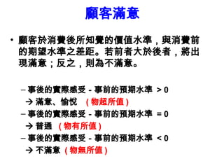 顧客滿意
• 顧客於消費後所知覺的價值水準，與消費前
的期望水準之差距。若前者大於後者，將出
現滿意；反之，則為不滿意。
– 事後的實際感受－事前的預期水準 > 0
 滿意、愉悅 ( 物超所值 )
– 事後的實際感受－事前的預期水準 = 0
 普通 ( 物有所值 )
– 事後的實際感受－事前的預期水準 < 0
 不滿意 ( 物無所值 )
 