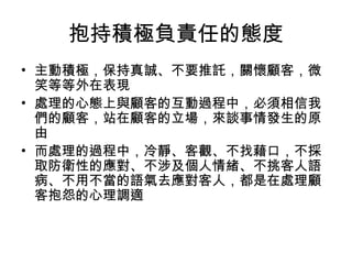 抱持積極負責任的態度
• 主動積極，保持真誠、不要推託，關懷顧客，微
笑等等外在表現
• 處理的心態上與顧客的互動過程中，必須相信我
們的顧客，站在顧客的立場，來談事情發生的原
由
• 而處理的過程中，冷靜、客觀、不找藉口，不採
取防衛性的應對、不涉及個人情緒、不挑客人語
病、不用不當的語氣去應對客人，都是在處理顧
客抱怨的心理調適
 