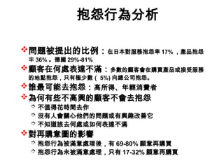 抱怨行為分析
問題被提出的比例：在日本對服務抱怨率 17% ，產品抱怨
率 36% 。德國 29%-81%
顧客在何處表達不滿：多數的顧客會在購買產品或接受服務
的地點抱怨，只有極少數（ 5%) 向總公司抱怨。
誰最可能去抱怨：高所得、年輕消費者
為何有些不高興的顧客不會去抱怨
 不值得花時間去作
 沒有人會關心他們的問題或有興趣改善它
 不知道該去何處或如何表達不滿
對再購意圖的影響
 抱怨行為被滿意處理後，有 69-80% 願意再購買
 抱怨行為未被滿意處理，只有 17-32% 願意再購買
 