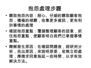 抱怨處理步驟
• 聽取抱怨內容：耐心、仔細的聽取顧客抱
怨，積極的傾聽，收集更多資訊，更有利
於事情的處理
• 確認抱怨重點：覆誦整理顧客的話意，抓
住抱怨重點，使顧客明白我們已掌握事情
重點。
• 瞭解發生原因：在確認問題後，經研判分
析，找出原因，來說明原委，若無立即處
理，應徵求同意拖延一些時間，以求有效
解決方法。
 