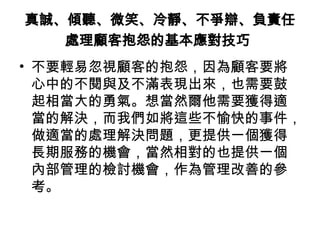 真誠、傾聽、微笑、冷靜、不爭辯、負責任
處理顧客抱怨的基本應對技巧
• 不要輕易忽視顧客的抱怨，因為顧客要將
心中的不閱與及不滿表現出來，也需要鼓
起相當大的勇氣。想當然爾他需要獲得適
當的解決，而我們如將這些不愉快的事件，
做適當的處理解決問題，更提供一個獲得
長期服務的機會，當然相對的也提供一個
內部管理的檢討機會，作為管理改善的參
考。
 