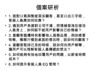• 1. 面對口氣與態度惡劣顧客，甚至口出三字經，
客服人員應如何回應 ?
• 2. 遇到用戶表達對公司不滿，把情緒發洩在接洽
人員身上，如何能不被用戶影響自己的情緒 ?
• 3. 當顧客臨櫃時有影響他人服務品質，例如感冒
咳嗽、檳榔汁噴到桌面的情況時，該如何向顧客 ?
• 4. 當顧客堅持己見的時候，該如何向用戶解釋，
讓用戶可以理解客服人員傳遞的想法 ?
• 5. 如何能夠有效地回覆用戶的問題，以節省時間
成本 ?
• 6. 如何提升客服人員 EQ 管理 ?
個案研析
 