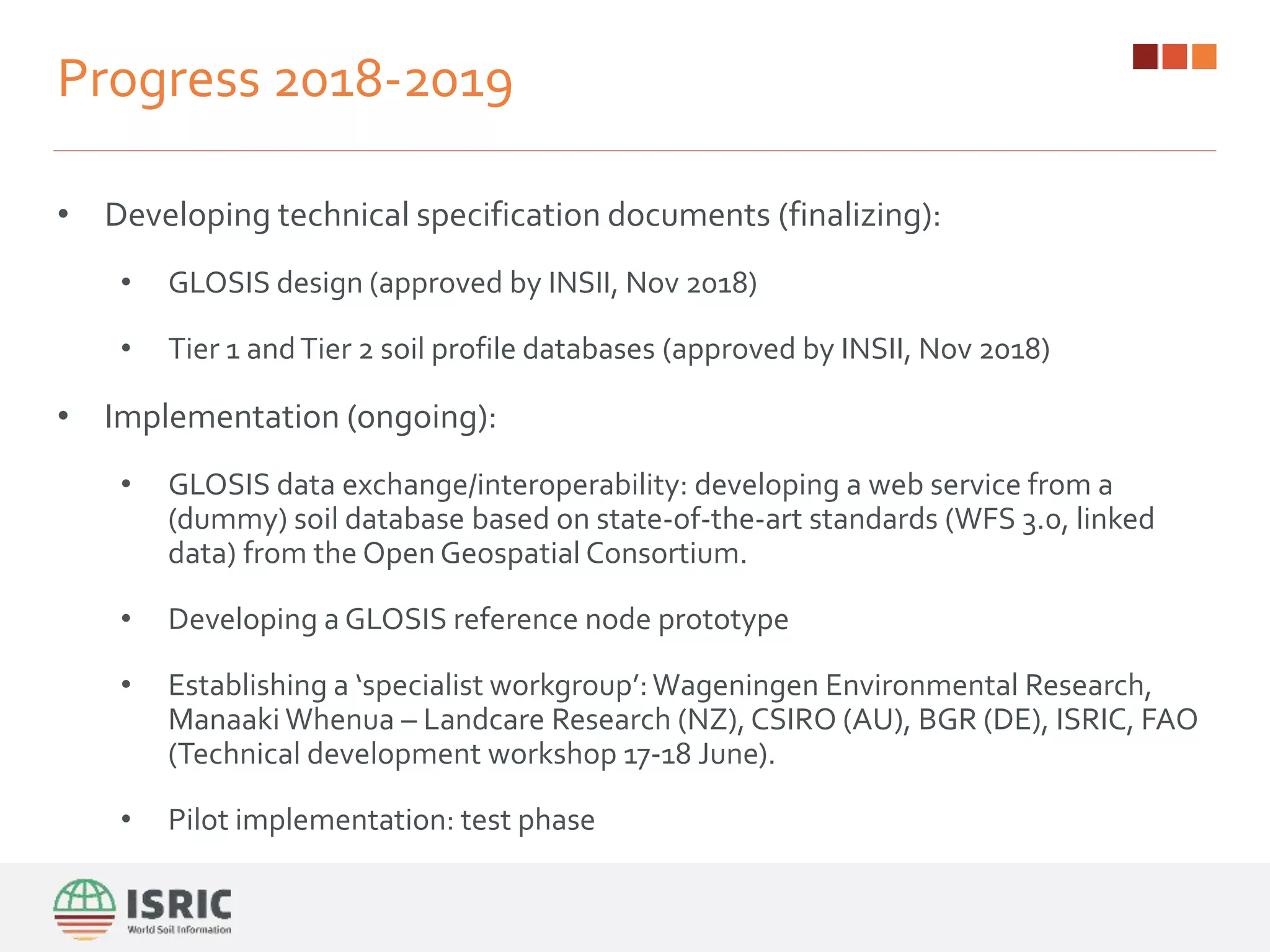 Progress 2018-2019
• Developing technical specification documents (finalizing):
• GLOSIS design (approved by INSII, Nov 2018)
• Tier 1 andTier 2 soil profile databases (approved by INSII, Nov 2018)
• Implementation (ongoing):
• GLOSIS data exchange/interoperability: developing a web service from a
(dummy) soil database based on state-of-the-art standards (WFS 3.0, linked
data) from the Open Geospatial Consortium.
• Developing a GLOSIS reference node prototype
• Establishing a ‘specialist workgroup’:Wageningen Environmental Research,
Manaaki Whenua – Landcare Research (NZ), CSIRO (AU), BGR (DE), ISRIC, FAO
(Technical development workshop 17-18 June).
• Pilot implementation: test phase
 