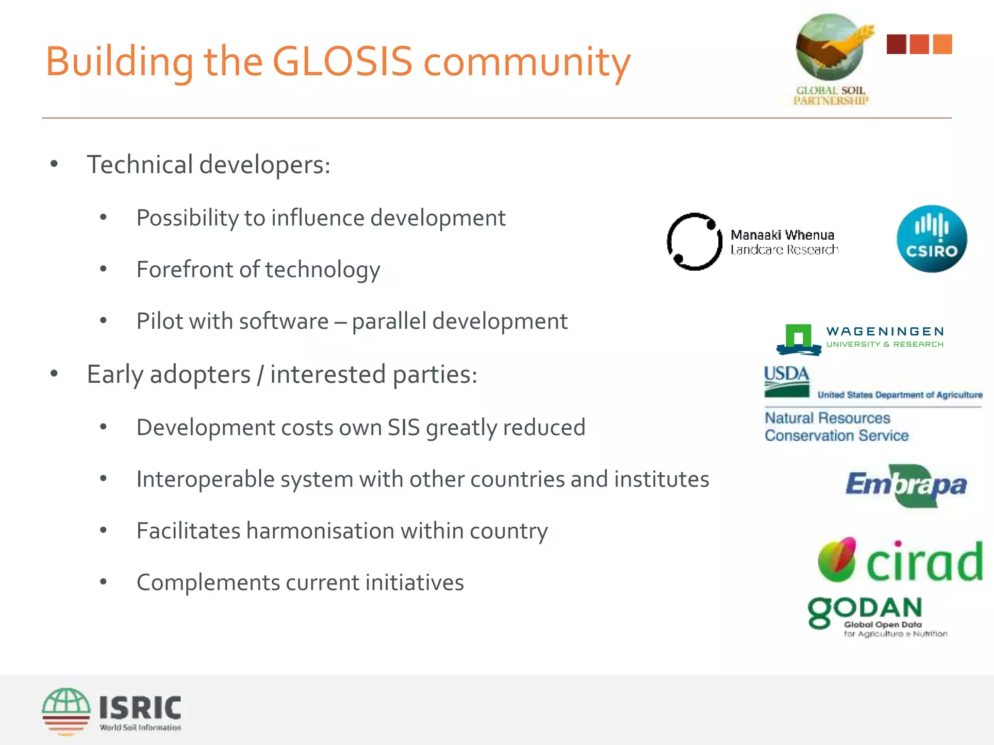Building the GLOSIS community
• Technical developers:
• Possibility to influence development
• Forefront of technology
• Pilot with software – parallel development
• Early adopters / interested parties:
• Development costs own SIS greatly reduced
• Interoperable system with other countries and institutes
• Facilitates harmonisation within country
• Complements current initiatives
 