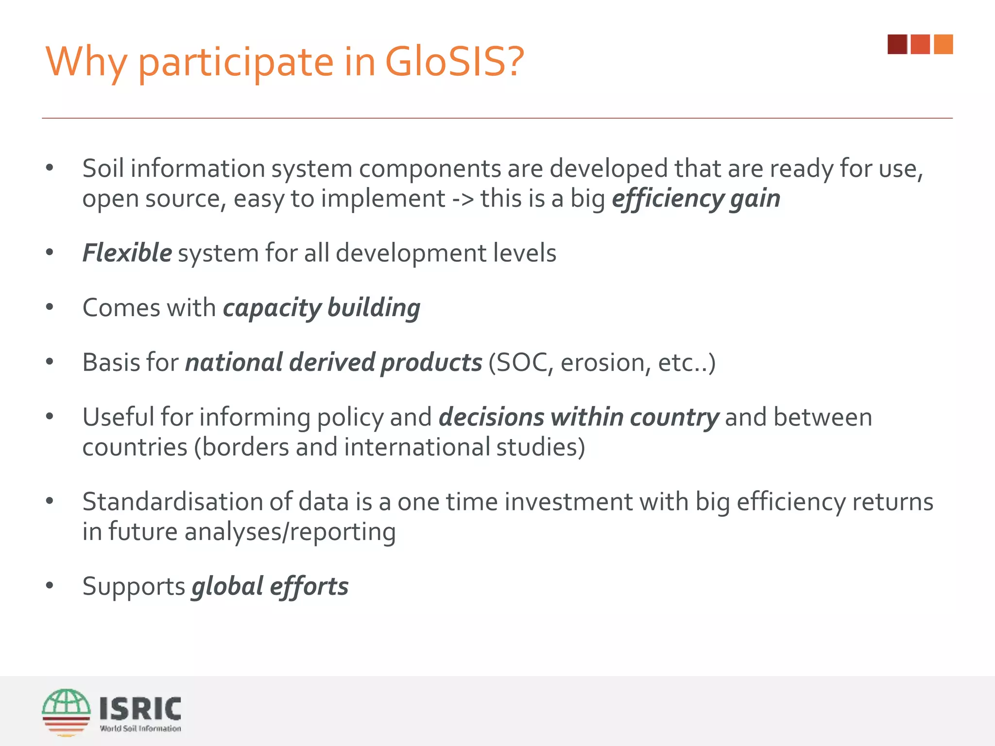 Why participate in GloSIS?
• Soil information system components are developed that are ready for use,
open source, easy to implement -> this is a big efficiency gain
• Flexible system for all development levels
• Comes with capacity building
• Basis for national derived products (SOC, erosion, etc..)
• Useful for informing policy and decisions within country and between
countries (borders and international studies)
• Standardisation of data is a one time investment with big efficiency returns
in future analyses/reporting
• Supports global efforts
 
