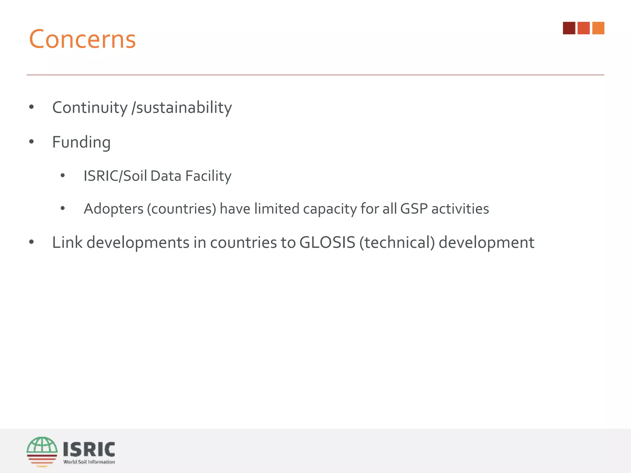 Concerns
• Continuity /sustainability
• Funding
• ISRIC/Soil Data Facility
• Adopters (countries) have limited capacity for all GSP activities
• Link developments in countries to GLOSIS (technical) development
 