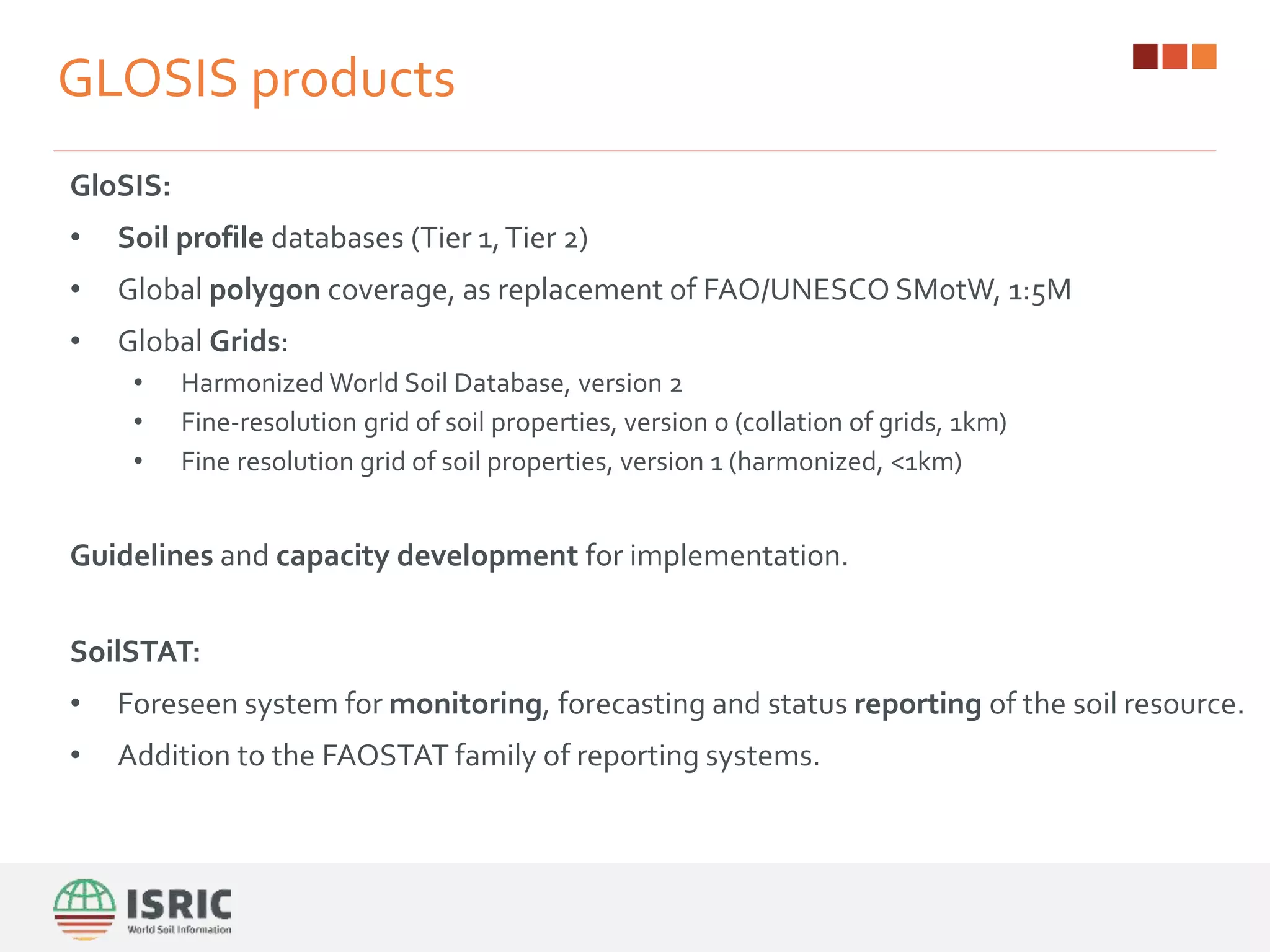 GLOSIS products
GloSIS:
• Soil profile databases (Tier 1,Tier 2)
• Global polygon coverage, as replacement of FAO/UNESCO SMotW, 1:5M
• Global Grids:
• Harmonized World Soil Database, version 2
• Fine-resolution grid of soil properties, version 0 (collation of grids, 1km)
• Fine resolution grid of soil properties, version 1 (harmonized, <1km)
Guidelines and capacity development for implementation.
SoilSTAT:
• Foreseen system for monitoring, forecasting and status reporting of the soil resource.
• Addition to the FAOSTAT family of reporting systems.
 