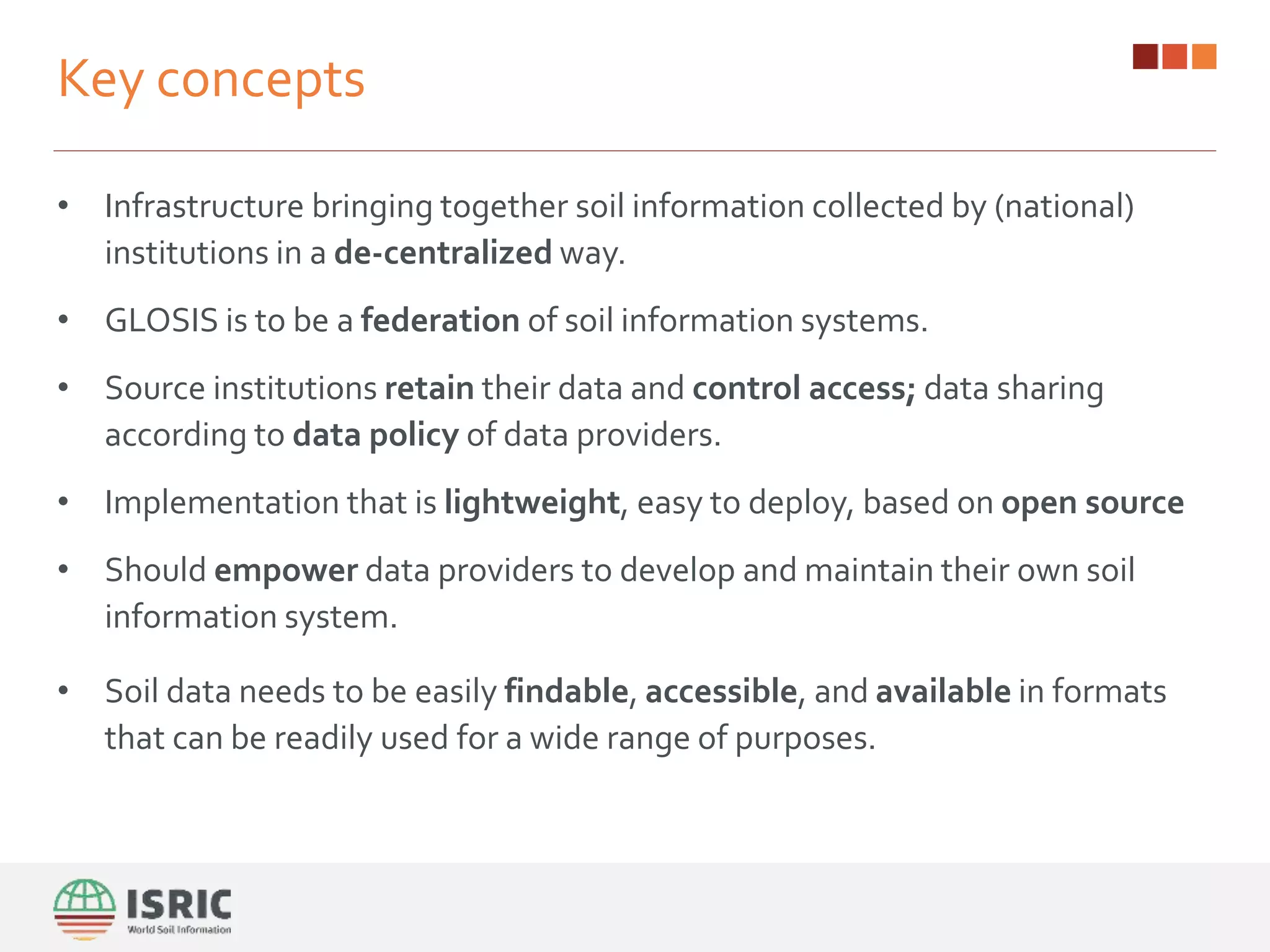• Infrastructure bringing together soil information collected by (national)
institutions in a de-centralized way.
• GLOSIS is to be a federation of soil information systems.
• Source institutions retain their data and control access; data sharing
according to data policy of data providers.
• Implementation that is lightweight, easy to deploy, based on open source
• Should empower data providers to develop and maintain their own soil
information system.
• Soil data needs to be easily findable, accessible, and available in formats
that can be readily used for a wide range of purposes.
Key concepts
 