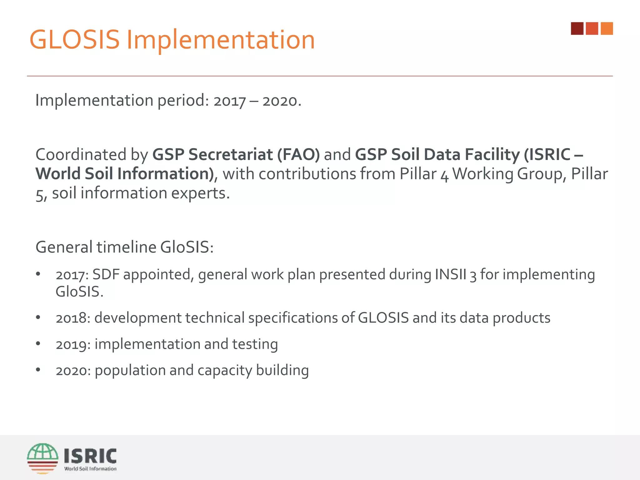 GLOSIS Implementation
Implementation period: 2017 – 2020.
Coordinated by GSP Secretariat (FAO) and GSP Soil Data Facility (ISRIC –
World Soil Information), with contributions from Pillar 4Working Group, Pillar
5, soil information experts.
General timeline GloSIS:
• 2017: SDF appointed, general work plan presented during INSII 3 for implementing
GloSIS.
• 2018: development technical specifications of GLOSIS and its data products
• 2019: implementation and testing
• 2020: population and capacity building
 