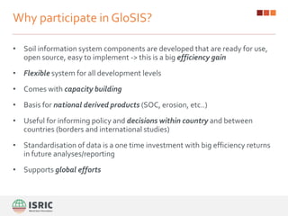 Why participate in GloSIS?
• Soil information system components are developed that are ready for use,
open source, easy to implement -> this is a big efficiency gain
• Flexible system for all development levels
• Comes with capacity building
• Basis for national derived products (SOC, erosion, etc..)
• Useful for informing policy and decisions within country and between
countries (borders and international studies)
• Standardisation of data is a one time investment with big efficiency returns
in future analyses/reporting
• Supports global efforts
 