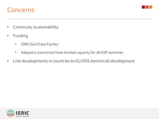 Concerns
• Continuity /sustainability
• Funding
• ISRIC/Soil Data Facility
• Adopters (countries) have limited capacity for all GSP activities
• Link developments in countries to GLOSIS (technical) development
 