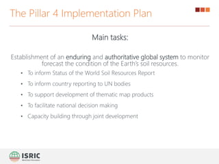 Main tasks:
Establishment of an enduring and authoritative global system to monitor
forecast the condition of the Earth’s soil resources.
• To inform Status of the World Soil Resources Report
• To inform country reporting to UN bodies
• To support development of thematic map products
• To facilitate national decision making
• Capacity building through joint development
The Pillar 4 Implementation Plan
 