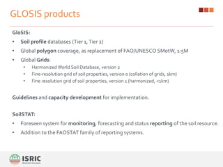 GLOSIS products
GloSIS:
• Soil profile databases (Tier 1,Tier 2)
• Global polygon coverage, as replacement of FAO/UNESCO SMotW, 1:5M
• Global Grids:
• Harmonized World Soil Database, version 2
• Fine-resolution grid of soil properties, version 0 (collation of grids, 1km)
• Fine resolution grid of soil properties, version 1 (harmonized, <1km)
Guidelines and capacity development for implementation.
SoilSTAT:
• Foreseen system for monitoring, forecasting and status reporting of the soil resource.
• Addition to the FAOSTAT family of reporting systems.
 