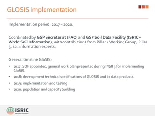 GLOSIS Implementation
Implementation period: 2017 – 2020.
Coordinated by GSP Secretariat (FAO) and GSP Soil Data Facility (ISRIC –
World Soil Information), with contributions from Pillar 4Working Group, Pillar
5, soil information experts.
General timeline GloSIS:
• 2017: SDF appointed, general work plan presented during INSII 3 for implementing
GloSIS.
• 2018: development technical specifications of GLOSIS and its data products
• 2019: implementation and testing
• 2020: population and capacity building
 