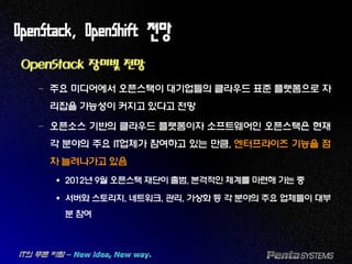 OpenStack, OpenShift 전망
OpenStack 장미빛 전망
– 주요 미디어에서 오픈스택이 대기업들의 클라우드 표준 플랫폼으로 자
리잡을 가능성이 커지고 있다고 전망
– 오픈소스 기반의 클라우드 플랫폼이자 소프트웨어인 오픈스택은 현재
각 분야의 주요 IT업체가 참여하고 있는 만큼, 엔터프라이즈 기능을 점
차 늘려나가고 있음
 2012년 9월 오픈스택 재단이 출범, 본격적인 체계를 마련해 가는 중
 서버와 스토리지, 네트워크, 관리, 가상화 등 각 분야의 주요 업체들이 대부
분 참여
 