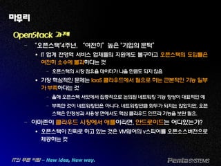 마무리
OpenStack 과제
– “오픈스택"4주년, “여전히”높은 "기업의 문턱”
 IT 업계 전영역 서비스 업체들의 지원에도 불구하고 오픈스택의 도입률은
여전히 소수에 불과하다는 것
– 오픈스택의 시장 점유율 데이터가 나올 만큼도 되지 않음
 가장 핵심적인 문제는 IaaS 클라우드에서 필요로 하는 근본적인 기능 일부
가 부족하다는 것
– 올해 오픈스택 서밋에서 집중적으로 논의된 네트워킹 기능 향상이 대표적인 예
– 부족한 것이 네트워킹만은 아니다. 네트워킹만큼 화두가 되지는 않았지만, 오픈
스택은 안정성과 사용성 면에서도 핵심 클라우드 인프라 기능을 보완 필요.
– 아마존이 클라우드 시장에서 애플이라면, 안드로이드는 어디있는가?
 오픈스택이 진짜로 하고 있는 것은 VM웨어의 v스피어를 오픈소스버전으로
제공하는 것
 