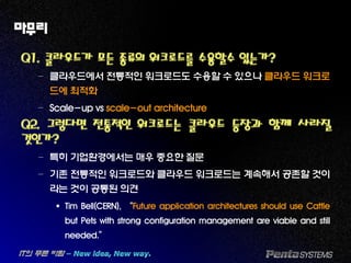 마무리
Q1. 클라우드가 모든 종류의 워크로드를 수용할수 있는가?
– 클라우드에서 전통적인 워크로드도 수용할 수 있으나 클라우드 워크로
드에 최적화
– Scale-up vs scale-out architecture
Q2. 그렇다면 전통적인 워크로드는 클라우드 등장과 함께 사라질
것인가?
– 특히 기업환경에서는 매우 중요한 질문
– 기존 전통적인 워크로드와 클라우드 워크로드는 계속해서 공존할 것이
라는 것이 공통된 의견
 Tim Bell(CERN), “Future application architectures should use Cattle
but Pets with strong configuration management are viable and still
needed.”
 