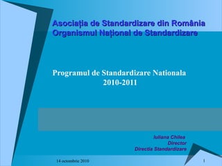 114 octombrie 2010
Programul de Standardizare Nationala
2010-2011
Asociaţia de Standardizare din RomâniaAsociaţia de Standardizare din România
Organismul Naţional de StandardizareOrganismul Naţional de Standardizare
Iuliana Chilea
Director
Directia Standardizare
 