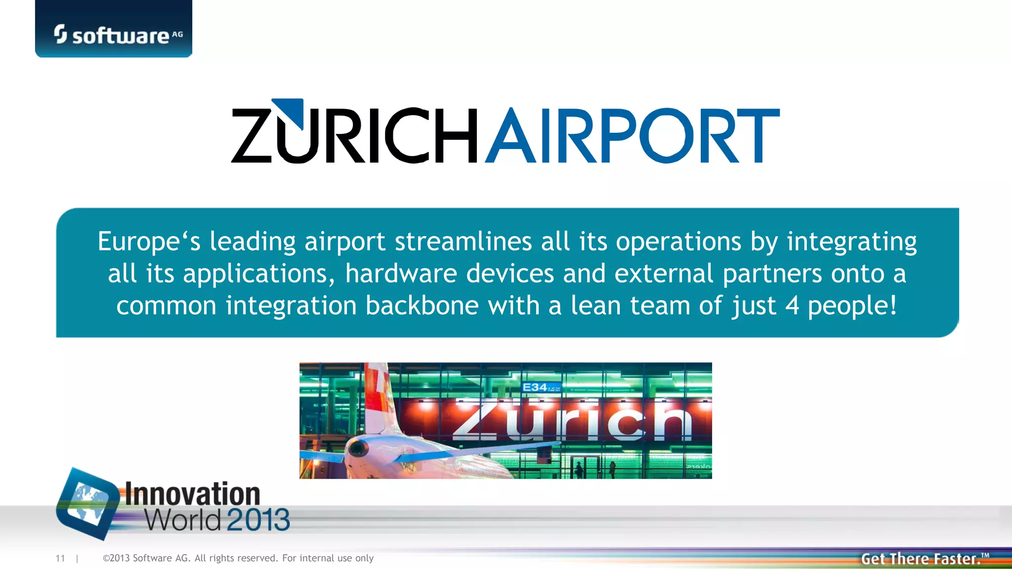 Europe‘s leading airport streamlines all its operations by integrating
all its applications, hardware devices and external partners onto a
common integration backbone with a lean team of just 4 people!

11 |

©2013 Software AG. All rights reserved. For internal use only

 