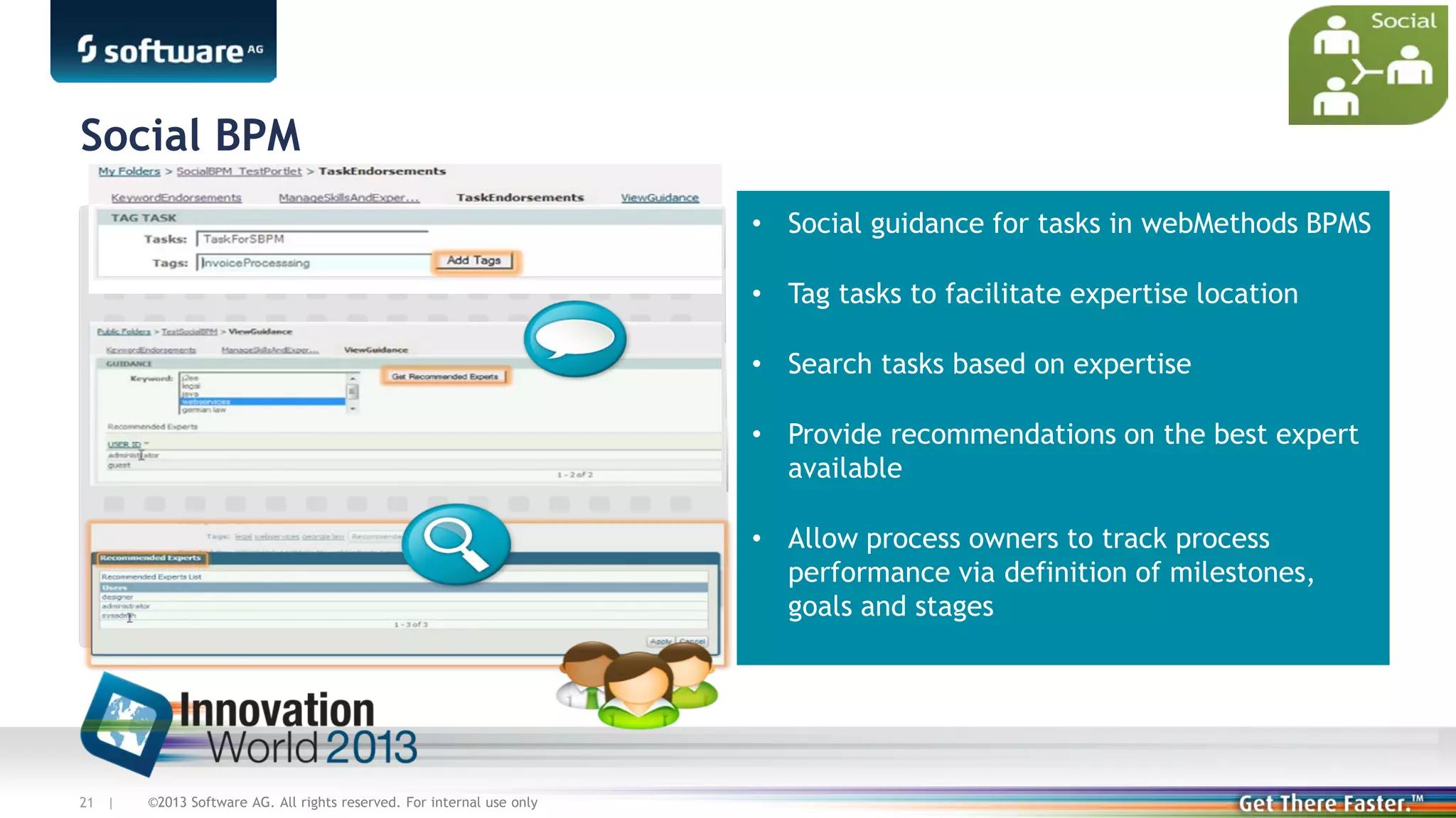 Social BPM
• Social guidance for tasks in webMethods BPMS
• Tag tasks to facilitate expertise location
• Search tasks based on expertise
• Provide recommendations on the best expert
available
• Allow process owners to track process
performance via definition of milestones,
goals and stages

21 |

©2013 Software AG. All rights reserved. For internal use only

 
