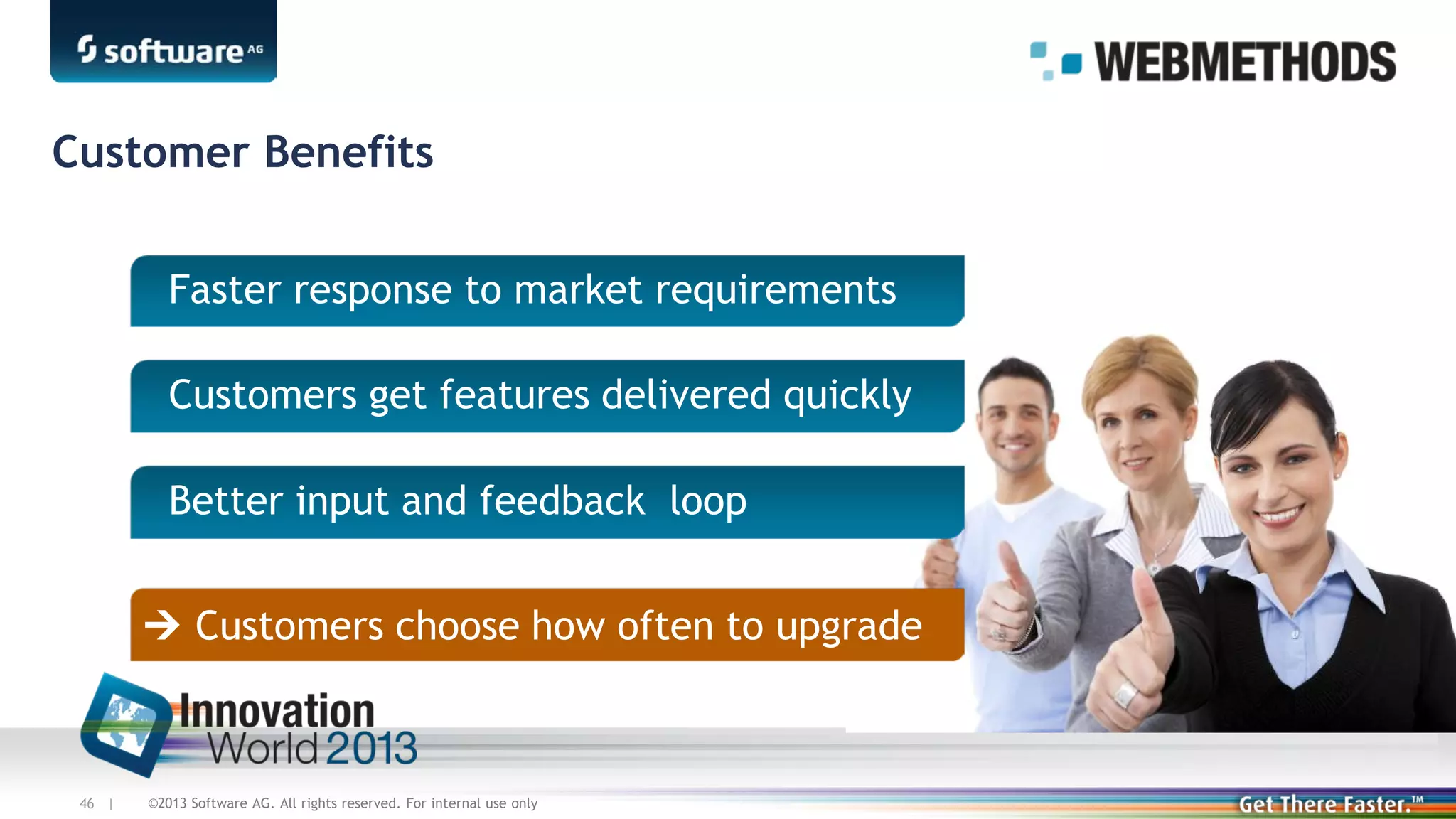 Customer Benefits
Faster response to market requirements
Customers get features delivered quickly
Better input and feedback loop
 Customers choose how often to upgrade

46 |

©2013 Software AG. All rights reserved. For internal use only

 