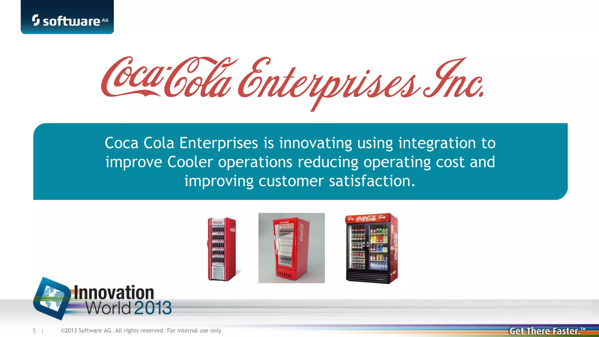 Coca Cola Enterprises is innovating using integration to
improve Cooler operations reducing operating cost and
improving customer satisfaction.

5 |

©2013 Software AG. All rights reserved. For internal use only

 