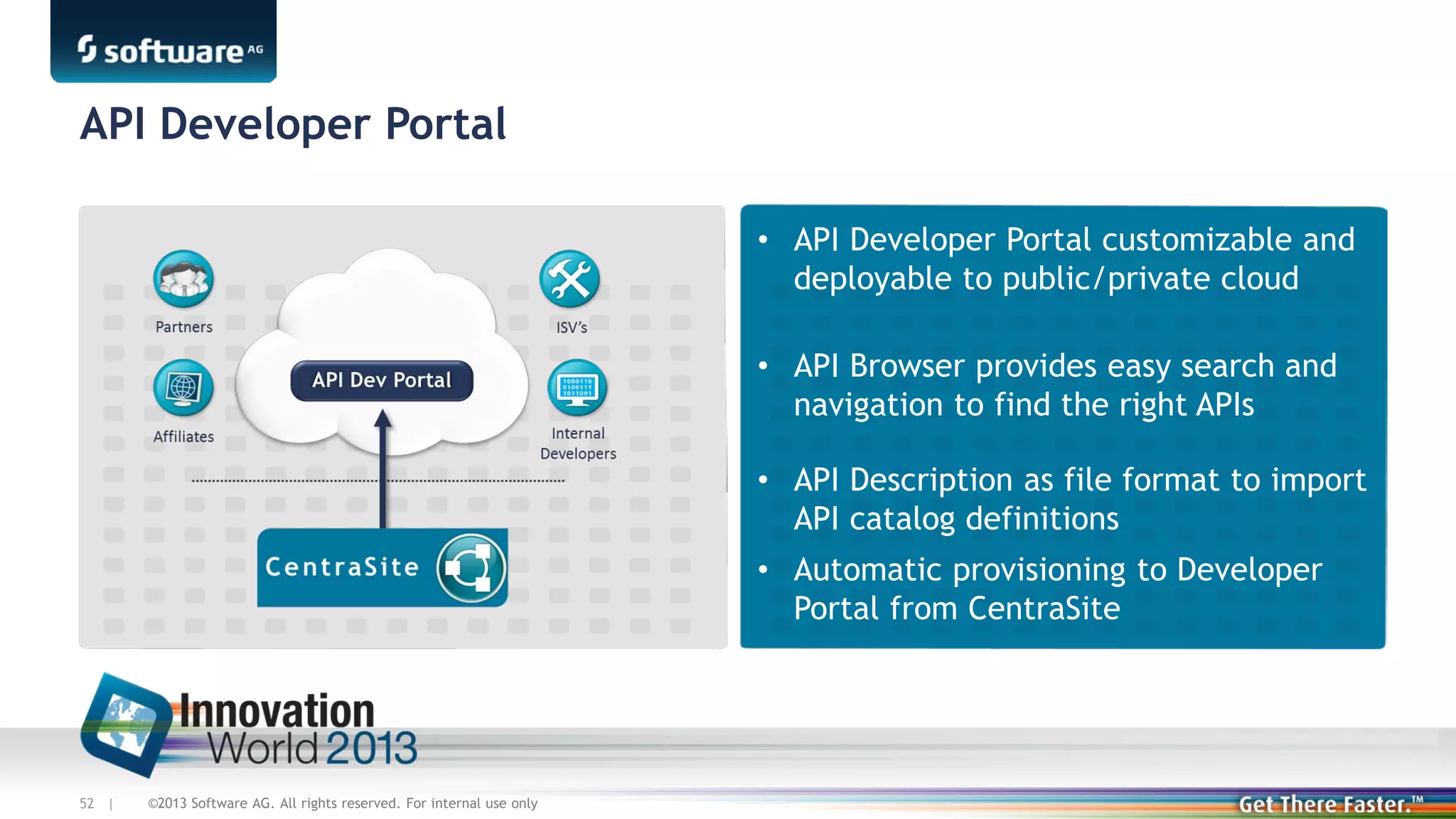 API Developer Portal
• API Developer Portal customizable and
deployable to public/private cloud
• API Browser provides easy search and
navigation to find the right APIs
• API Description as file format to import
API catalog definitions
• Automatic provisioning to Developer
Portal from CentraSite

52 |

©2013 Software AG. All rights reserved. For internal use only

 