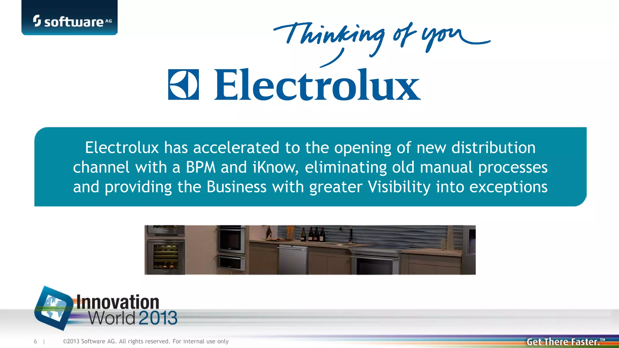 Electrolux has accelerated to the opening of new distribution
channel with a BPM and iKnow, eliminating old manual processes
and providing the Business with greater Visibility into exceptions

6 |

©2013 Software AG. All rights reserved. For internal use only

 