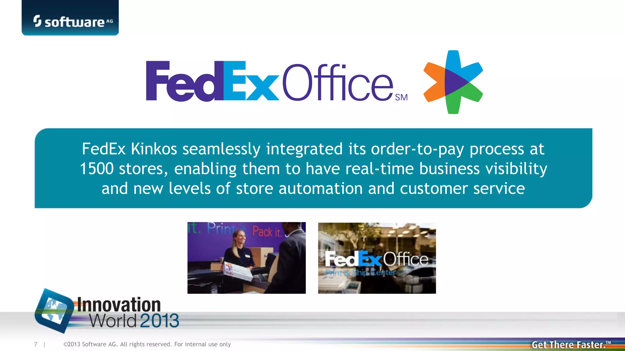 FedEx Kinkos seamlessly integrated its order-to-pay process at
1500 stores, enabling them to have real-time business visibility
and new levels of store automation and customer service

7 |

©2013 Software AG. All rights reserved. For internal use only

 