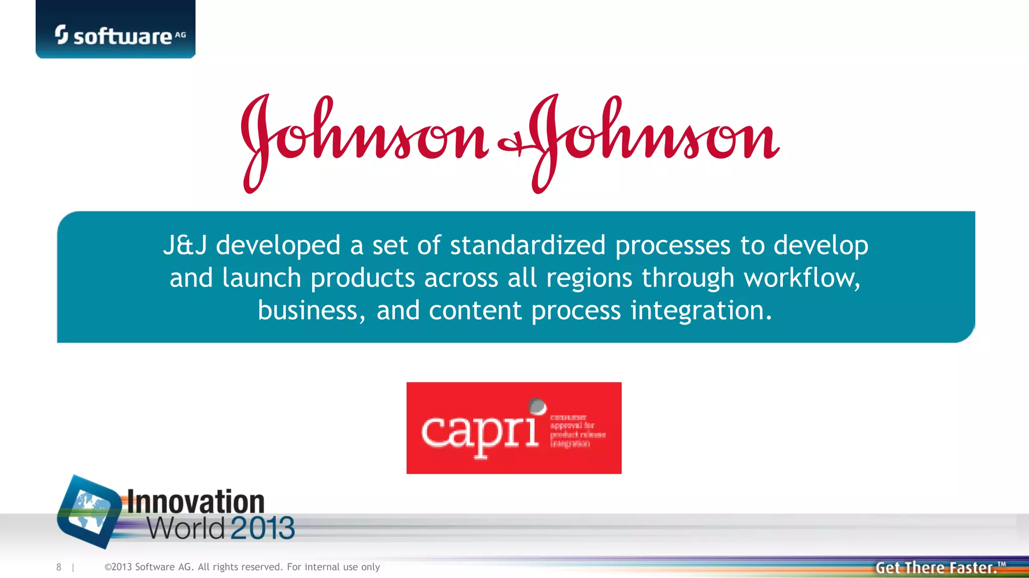 J&J developed a set of standardized processes to develop
and launch products across all regions through workflow,
business, and content process integration.

8 |

©2013 Software AG. All rights reserved. For internal use only

 