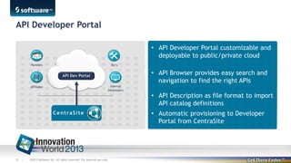 API Developer Portal
• API Developer Portal customizable and
deployable to public/private cloud
• API Browser provides easy search and
navigation to find the right APIs
• API Description as file format to import
API catalog definitions
• Automatic provisioning to Developer
Portal from CentraSite

52 |

©2013 Software AG. All rights reserved. For internal use only

 