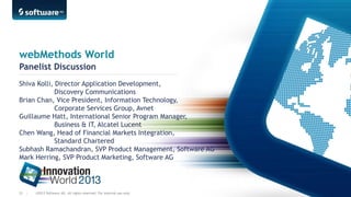 webMethods World
Panelist Discussion
Shiva Kolli, Director Application Development,
Discovery Communications
Brian Chan, Vice President, Information Technology,
Corporate Services Group, Avnet
Guillaume Hatt, International Senior Program Manager,
Business & IT, Alcatel Lucent
Chen Wang, Head of Financial Markets Integration,
Standard Chartered
Subhash Ramachandran, SVP Product Management, Software AG
Mark Herring, SVP Product Marketing, Software AG

55 |

©2013 Software AG. All rights reserved. For internal use only

 