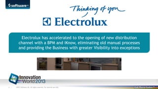 Electrolux has accelerated to the opening of new distribution
channel with a BPM and iKnow, eliminating old manual processes
and providing the Business with greater Visibility into exceptions

6 |

©2013 Software AG. All rights reserved. For internal use only

 