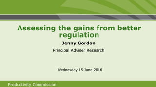 Productivity Commission
Jenny Gordon
Principal Adviser Research
Wednesday 15 June 2016
Assessing the gains from better
regulation
 