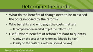 Productivity Commission 10
Determine the hurdle
• What do the benefits of change need to be to exceed
the costs imposed by the reform?
• Who benefits and who pays the costs matters
– Is compensation needed to get the reform up?
• Useful where benefits of reform are hard to quantify
– Clarity on the cost of not reforming (should be high)
– Clarity on the costs of a reform (should be low)
 