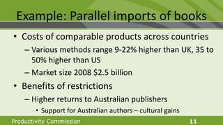 Productivity Commission 11
Example: Parallel imports of books
• Costs of comparable products across countries
– Various methods range 9-22% higher than UK, 35 to
50% higher than US
– Market size 2008 $2.5 billion
• Benefits of restrictions
– Higher returns to Australian publishers
• Support for Australian authors – cultural gains
 