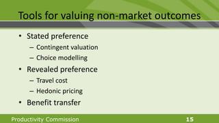 Productivity Commission 15
Tools for valuing non-market outcomes
• Stated preference
– Contingent valuation
– Choice modelling
• Revealed preference
– Travel cost
– Hedonic pricing
• Benefit transfer
 