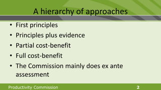 Productivity Commission 2
A hierarchy of approaches
• First principles
• Principles plus evidence
• Partial cost-benefit
• Full cost-benefit
• The Commission mainly does ex ante
assessment
 