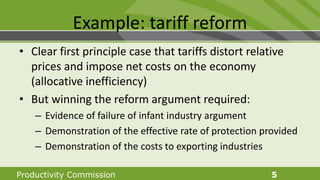 Productivity Commission 5
Example: tariff reform
• Clear first principle case that tariffs distort relative
prices and impose net costs on the economy
(allocative inefficiency)
• But winning the reform argument required:
– Evidence of failure of infant industry argument
– Demonstration of the effective rate of protection provided
– Demonstration of the costs to exporting industries
 