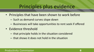 Productivity Commission 6
Principles plus evidence
• Principles that have been shown to work before
– Such as demand curves slope down
– Businesses will take opportunities to rent seek if offered
• Evidence threshold
– that principle holds in the situation considered
– that shows it does not hold in the situation
 