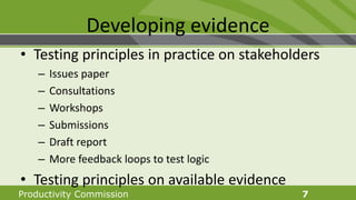 Productivity Commission 7
Developing evidence
• Testing principles in practice on stakeholders
– Issues paper
– Consultations
– Workshops
– Submissions
– Draft report
– More feedback loops to test logic
• Testing principles on available evidence
 