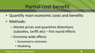 Productivity Commission 9
Partial cost benefit
• Quantify main economic costs and benefits
• Methods:
– Market prices and quantities distortions
(subsidies, tariffs etc) – first round effects
– Economy-wide effects
• Econometric estimates
• Modelling
 
